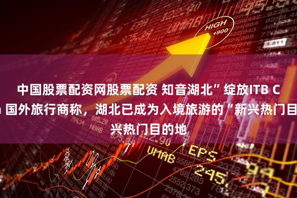 中国股票配资网股票配资 知音湖北”绽放ITB China 国外旅行商称，湖北已成为入境旅游的“新兴热门目的地
