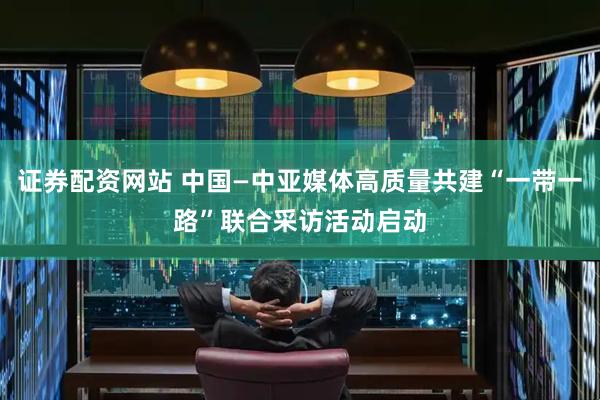 证券配资网站 中国—中亚媒体高质量共建“一带一路”联合采访活动启动