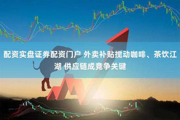 配资实盘证券配资门户 外卖补贴搅动咖啡、茶饮江湖 供应链成竞争关键