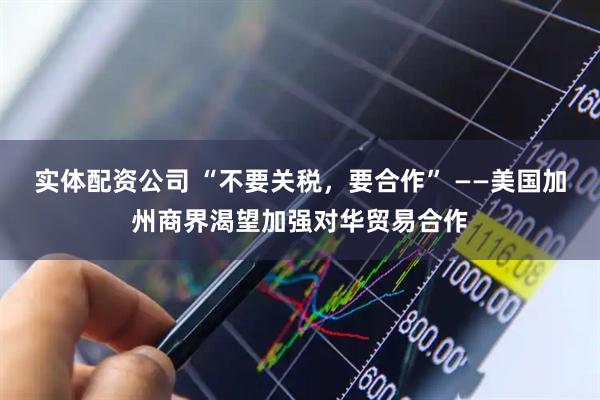 实体配资公司 “不要关税，要合作” ——美国加州商界渴望加强对华贸易合作