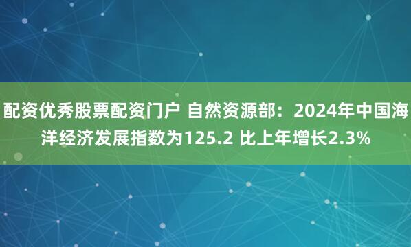 配资优秀股票配资门户 自然资源部：2024年中国海洋经济发展指数为125.2 比上年增长2.3%