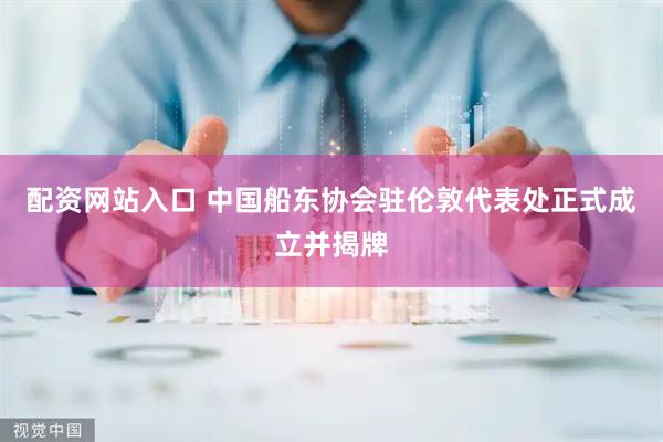 配资网站入口 中国船东协会驻伦敦代表处正式成立并揭牌