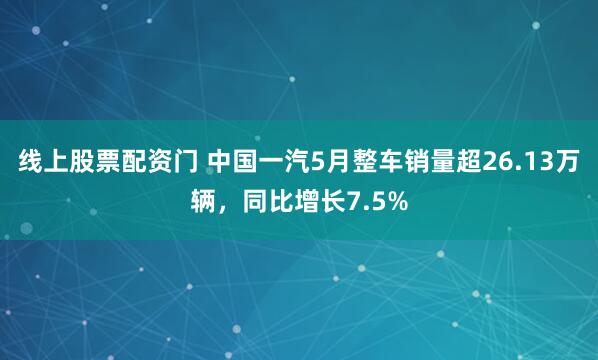 线上股票配资门 中国一汽5月整车销量超26.13万辆，同比增长7.5%
