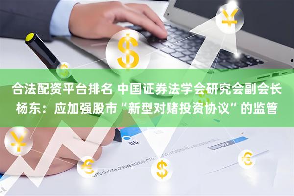 合法配资平台排名 中国证券法学会研究会副会长杨东：应加强股市“新型对赌投资协议”的监管