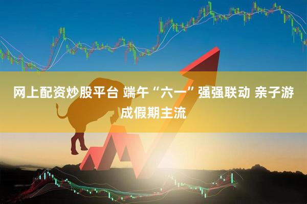 网上配资炒股平台 端午“六一”强强联动 亲子游成假期主流