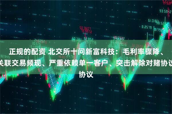 正规的配资 北交所十问新富科技：毛利率骤降、关联交易频现、严重依赖单一客户、突击解除对赌协议