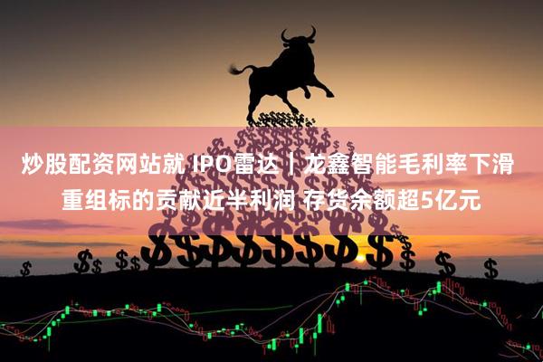 炒股配资网站就 IPO雷达｜龙鑫智能毛利率下滑 重组标的贡献近半利润 存货余额超5亿元