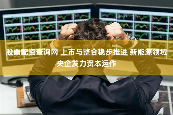 股票配资查询网 上市与整合稳步推进 新能源领域央企发力资本运作