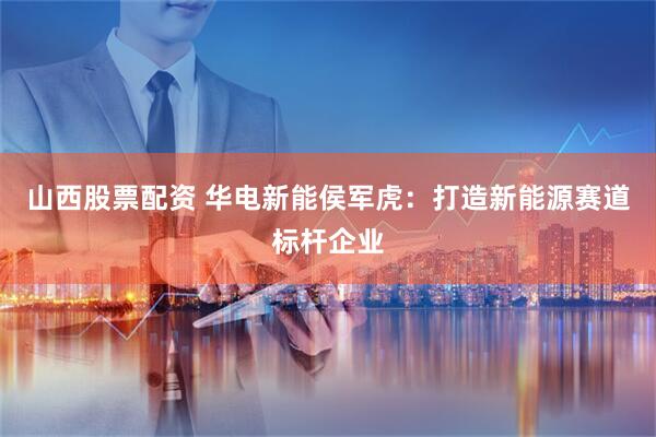 山西股票配资 华电新能侯军虎：打造新能源赛道标杆企业