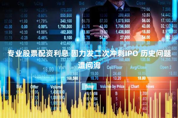 专业股票配资利息 固力发二次冲刺IPO 历史问题遭问询