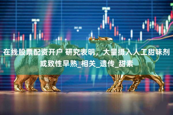 在线股票配资开户 研究表明，大量摄入人工甜味剂或致性早熟_相关_遗传_甜素