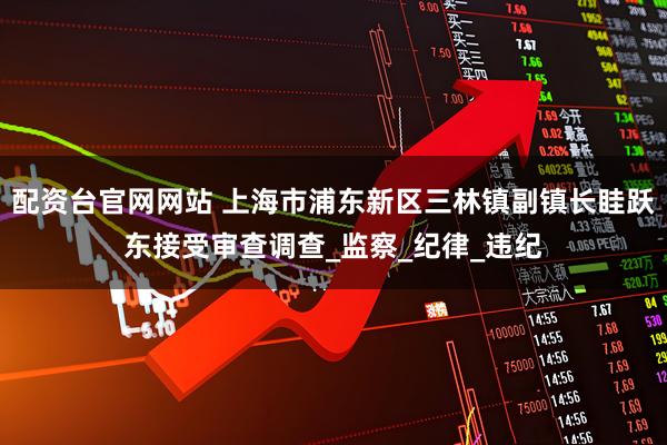 配资台官网网站 上海市浦东新区三林镇副镇长眭跃东接受审查调查_监察_纪律_违纪