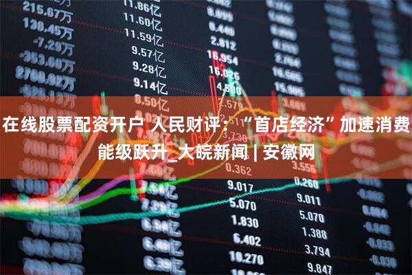 在线股票配资开户 人民财评：“首店经济”加速消费能级跃升_大皖新闻 | 安徽网