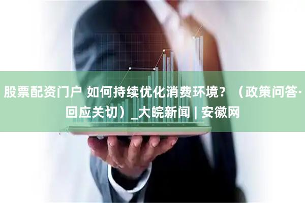 股票配资门户 如何持续优化消费环境？（政策问答·回应关切）_大皖新闻 | 安徽网