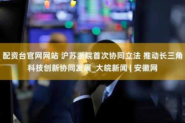 配资台官网网站 沪苏浙皖首次协同立法 推动长三角科技创新协同发展_大皖新闻 | 安徽网