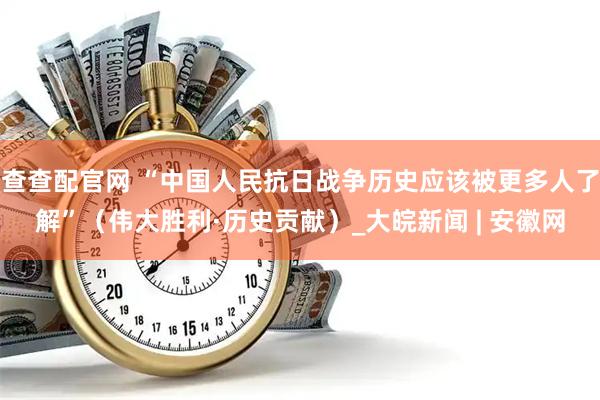 查查配官网 “中国人民抗日战争历史应该被更多人了解”（伟大胜利·历史贡献）_大皖新闻 | 安徽网