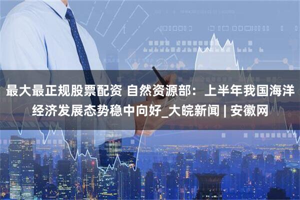 最大最正规股票配资 自然资源部：上半年我国海洋经济发展态势稳中向好_大皖新闻 | 安徽网