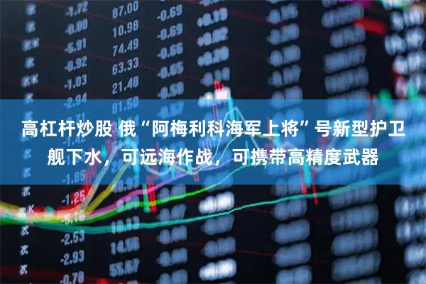 高杠杆炒股 俄“阿梅利科海军上将”号新型护卫舰下水，可远海作战，可携带高精度武器