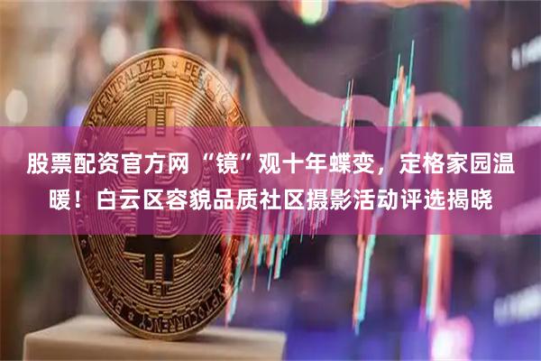 股票配资官方网 “镜”观十年蝶变，定格家园温暖！白云区容貌品质社区摄影活动评选揭晓