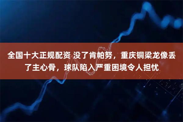 全国十大正规配资 没了肯帕努，重庆铜梁龙像丢了主心骨，球队陷入严重困境令人担忧