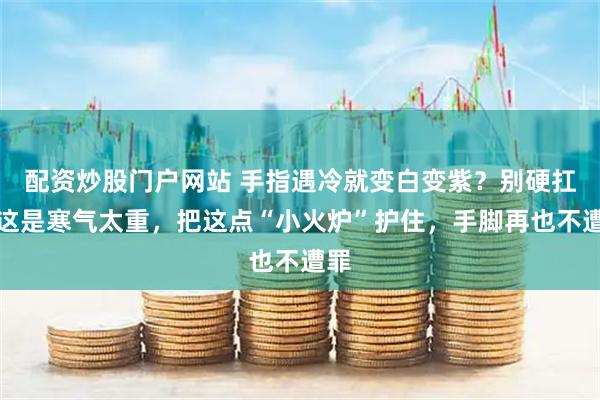 配资炒股门户网站 手指遇冷就变白变紫？别硬扛！这是寒气太重，把这点“小火炉”护住，手脚再也不遭罪