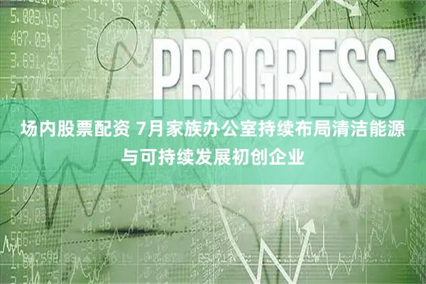 场内股票配资 7月家族办公室持续布局清洁能源与可持续发展初创企业