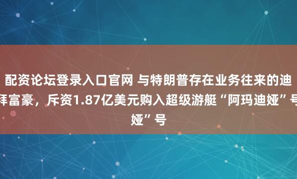配资论坛登录入口官网 与特朗普存在业务往来的迪拜富豪，斥资1.87亿美元购入超级游艇“阿玛迪娅”号