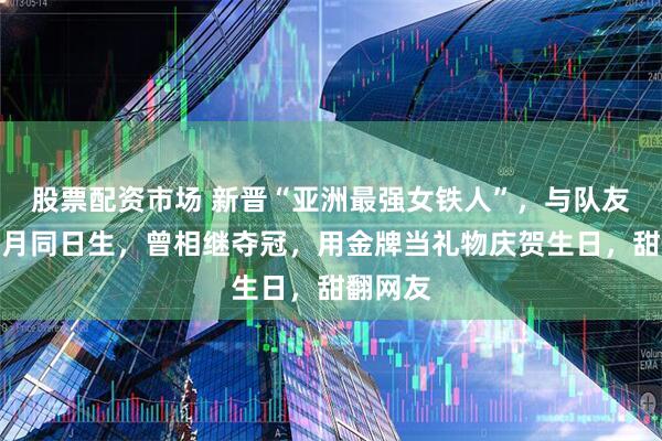 股票配资市场 新晋“亚洲最强女铁人”，与队友丈夫同月同日生，曾相继夺冠，用金牌当礼物庆贺生日，甜翻网友